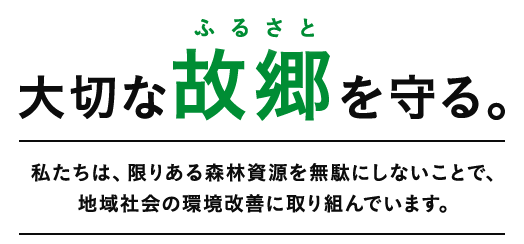 大切な故郷（ふるさと）を守る。私たちは、限りある森林資源を無駄にしないことで、地域社会の環境改善に取り組んでいます。